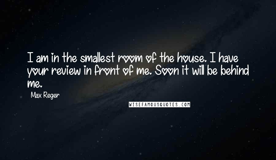 Max Reger Quotes: I am in the smallest room of the house. I have your review in front of me. Soon it will be behind me.