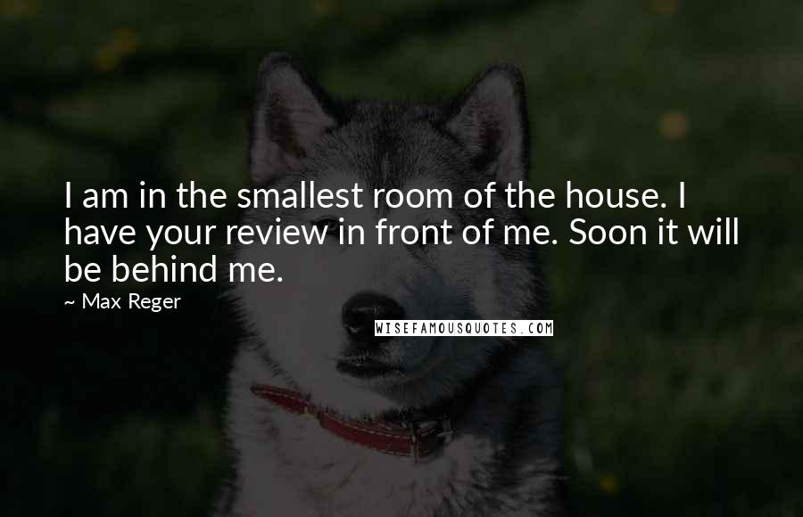 Max Reger Quotes: I am in the smallest room of the house. I have your review in front of me. Soon it will be behind me.