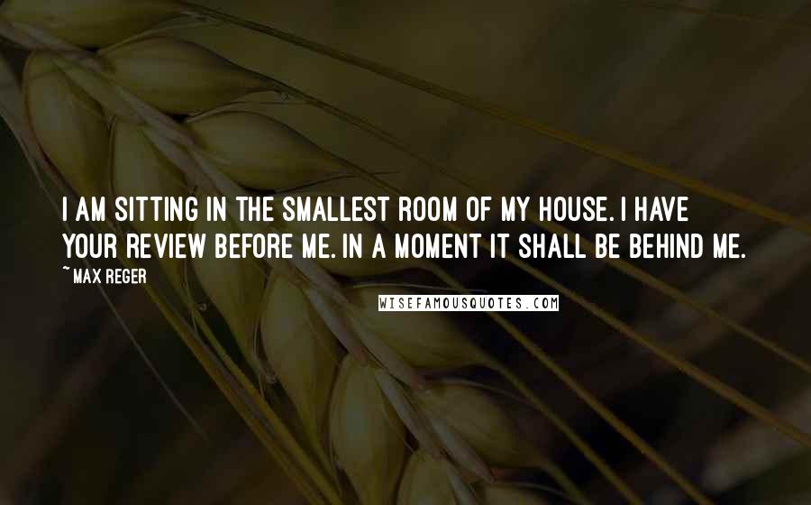 Max Reger Quotes: I am sitting in the smallest room of my house. I have your review before me. In a moment it shall be behind me.