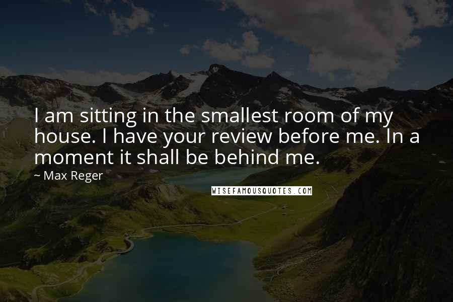 Max Reger Quotes: I am sitting in the smallest room of my house. I have your review before me. In a moment it shall be behind me.