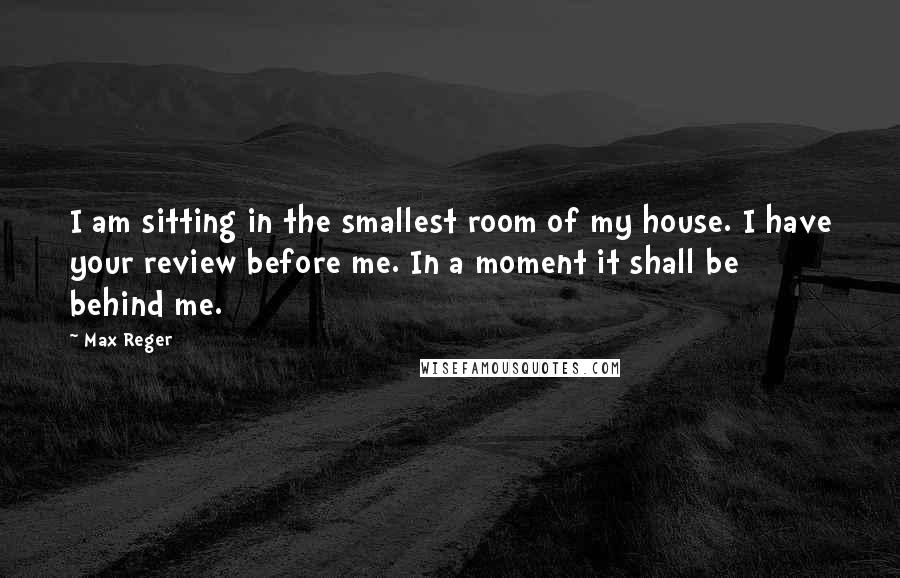 Max Reger Quotes: I am sitting in the smallest room of my house. I have your review before me. In a moment it shall be behind me.