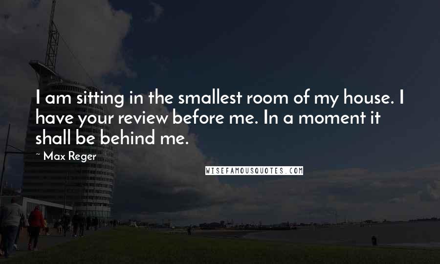 Max Reger Quotes: I am sitting in the smallest room of my house. I have your review before me. In a moment it shall be behind me.