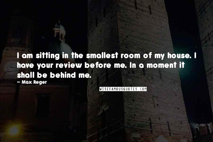 Max Reger Quotes: I am sitting in the smallest room of my house. I have your review before me. In a moment it shall be behind me.