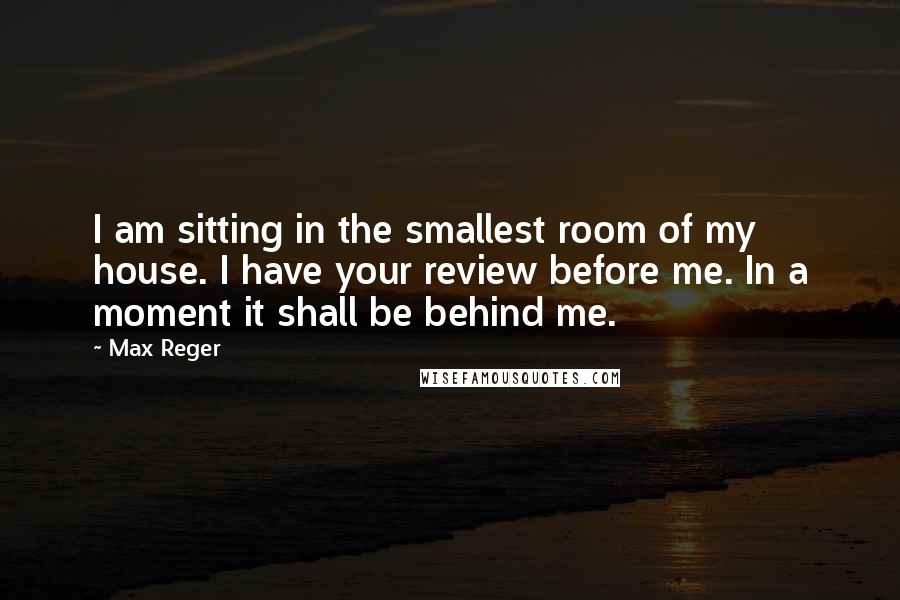 Max Reger Quotes: I am sitting in the smallest room of my house. I have your review before me. In a moment it shall be behind me.