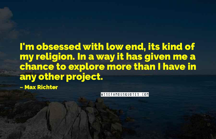Max Richter Quotes: I'm obsessed with low end, its kind of my religion. In a way it has given me a chance to explore more than I have in any other project.