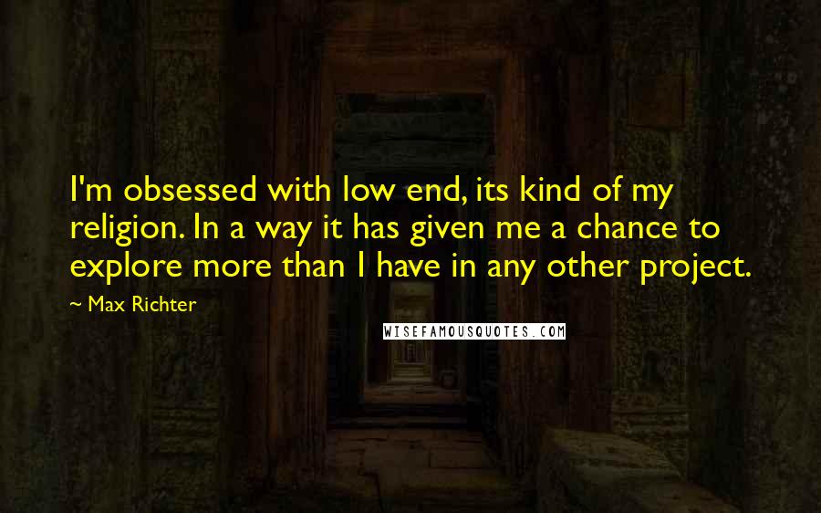 Max Richter Quotes: I'm obsessed with low end, its kind of my religion. In a way it has given me a chance to explore more than I have in any other project.