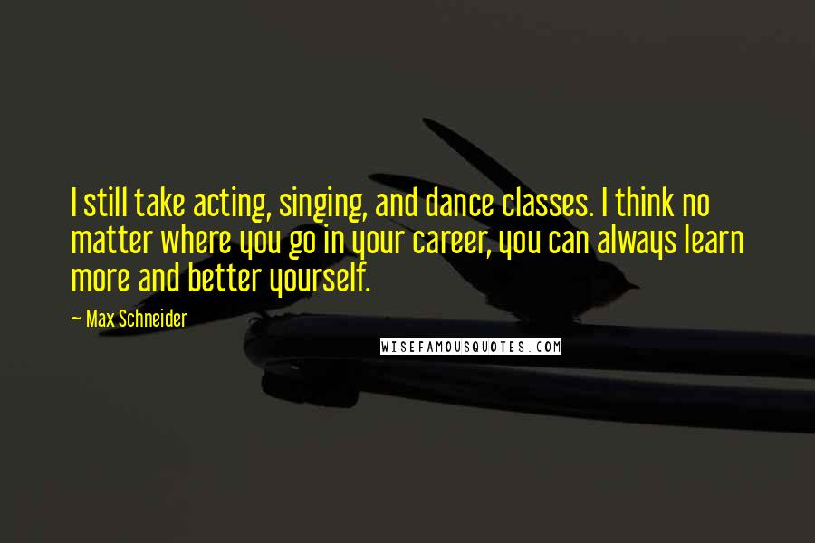 Max Schneider Quotes: I still take acting, singing, and dance classes. I think no matter where you go in your career, you can always learn more and better yourself.