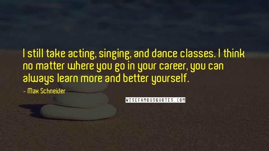 Max Schneider Quotes: I still take acting, singing, and dance classes. I think no matter where you go in your career, you can always learn more and better yourself.