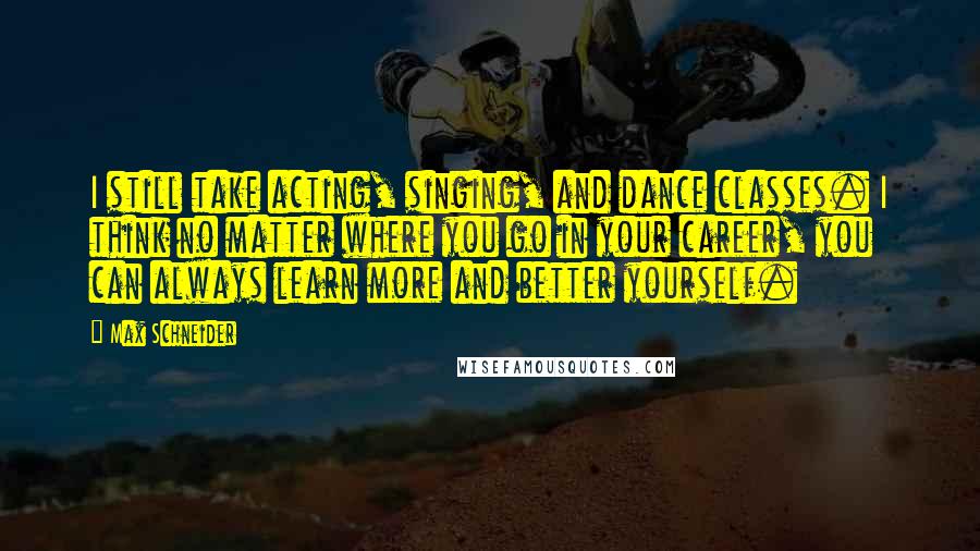 Max Schneider Quotes: I still take acting, singing, and dance classes. I think no matter where you go in your career, you can always learn more and better yourself.