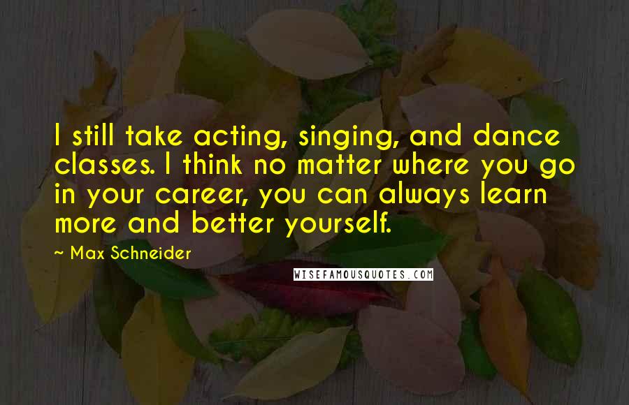 Max Schneider Quotes: I still take acting, singing, and dance classes. I think no matter where you go in your career, you can always learn more and better yourself.