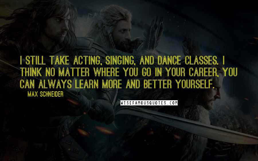 Max Schneider Quotes: I still take acting, singing, and dance classes. I think no matter where you go in your career, you can always learn more and better yourself.