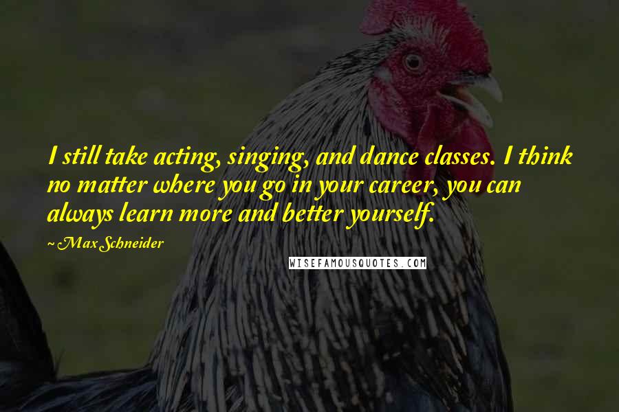 Max Schneider Quotes: I still take acting, singing, and dance classes. I think no matter where you go in your career, you can always learn more and better yourself.