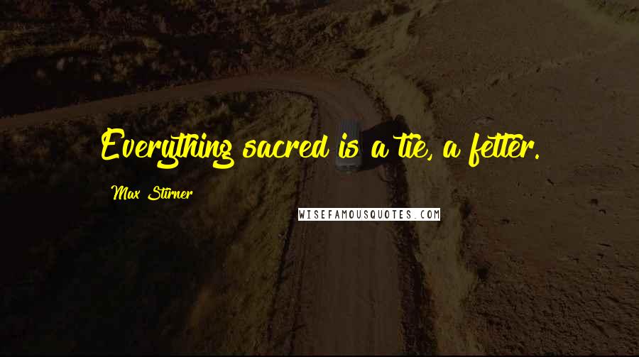 Max Stirner Quotes: Everything sacred is a tie, a fetter.