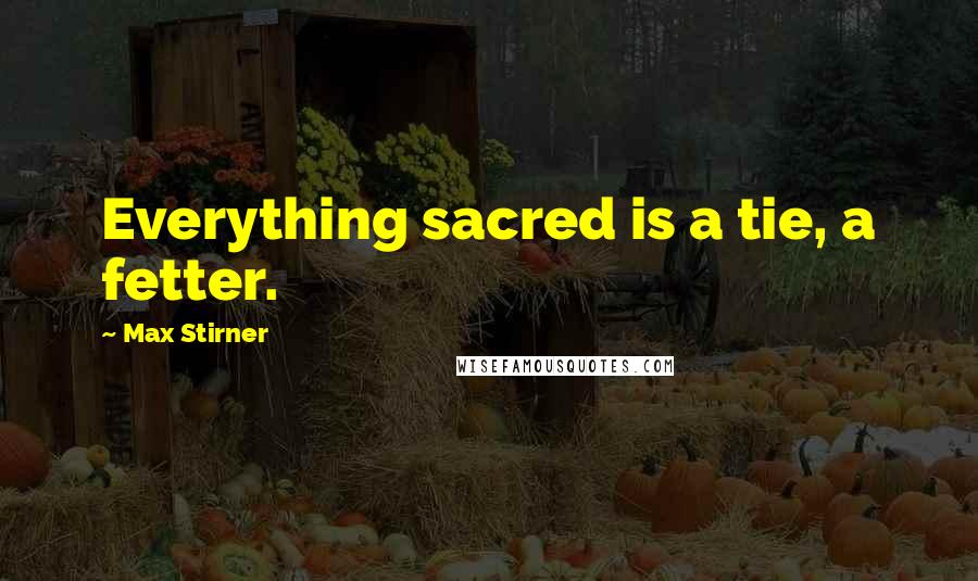 Max Stirner Quotes: Everything sacred is a tie, a fetter.