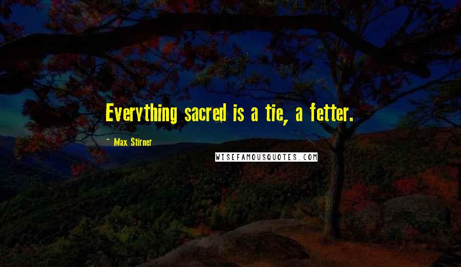 Max Stirner Quotes: Everything sacred is a tie, a fetter.
