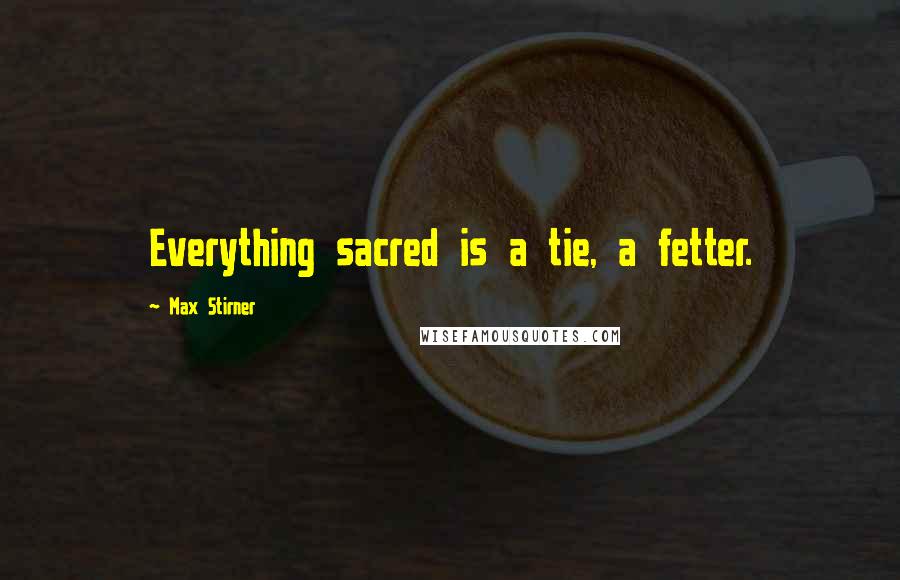 Max Stirner Quotes: Everything sacred is a tie, a fetter.