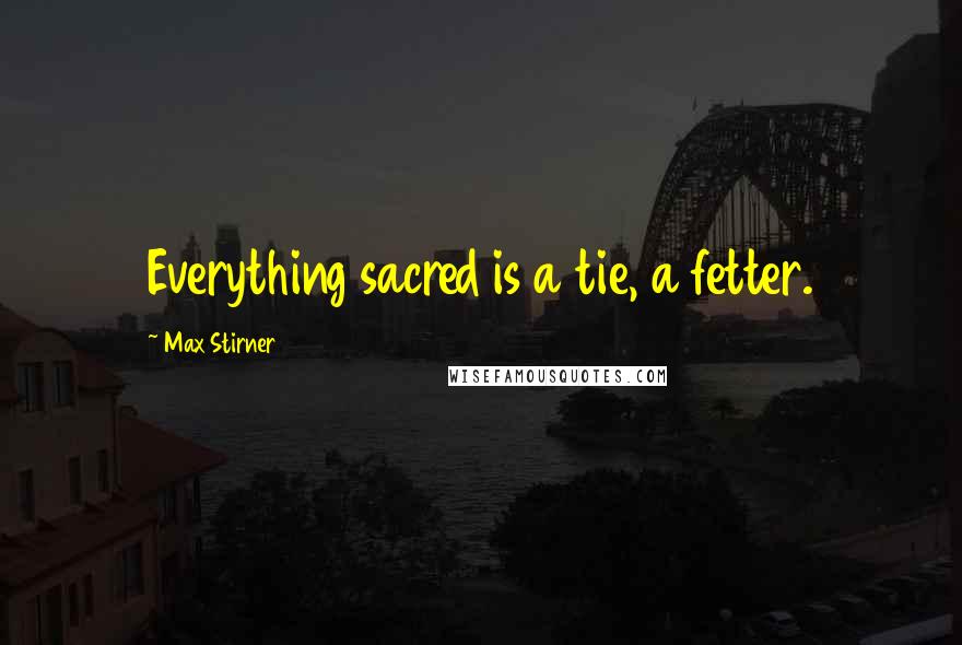 Max Stirner Quotes: Everything sacred is a tie, a fetter.