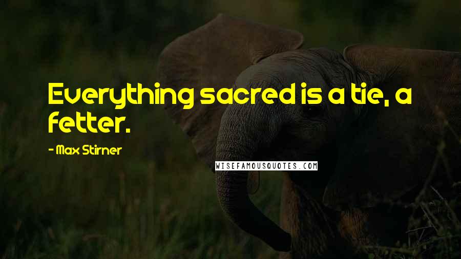 Max Stirner Quotes: Everything sacred is a tie, a fetter.