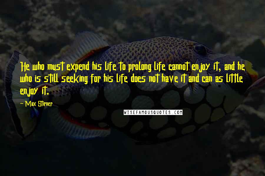 Max Stirner Quotes: He who must expend his life to prolong life cannot enjoy it, and he who is still seeking for his life does not have it and can as little enjoy it.