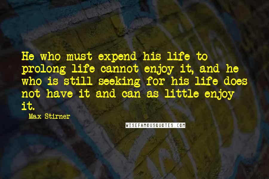 Max Stirner Quotes: He who must expend his life to prolong life cannot enjoy it, and he who is still seeking for his life does not have it and can as little enjoy it.