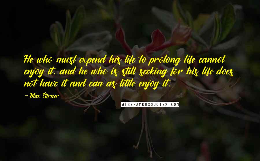 Max Stirner Quotes: He who must expend his life to prolong life cannot enjoy it, and he who is still seeking for his life does not have it and can as little enjoy it.