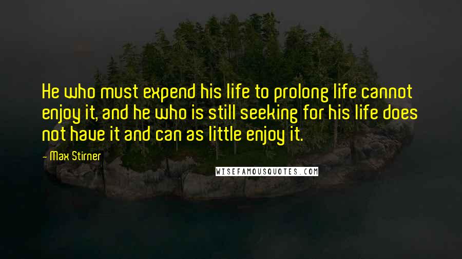 Max Stirner Quotes: He who must expend his life to prolong life cannot enjoy it, and he who is still seeking for his life does not have it and can as little enjoy it.