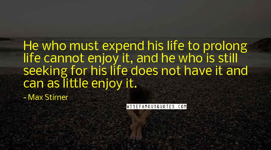 Max Stirner Quotes: He who must expend his life to prolong life cannot enjoy it, and he who is still seeking for his life does not have it and can as little enjoy it.