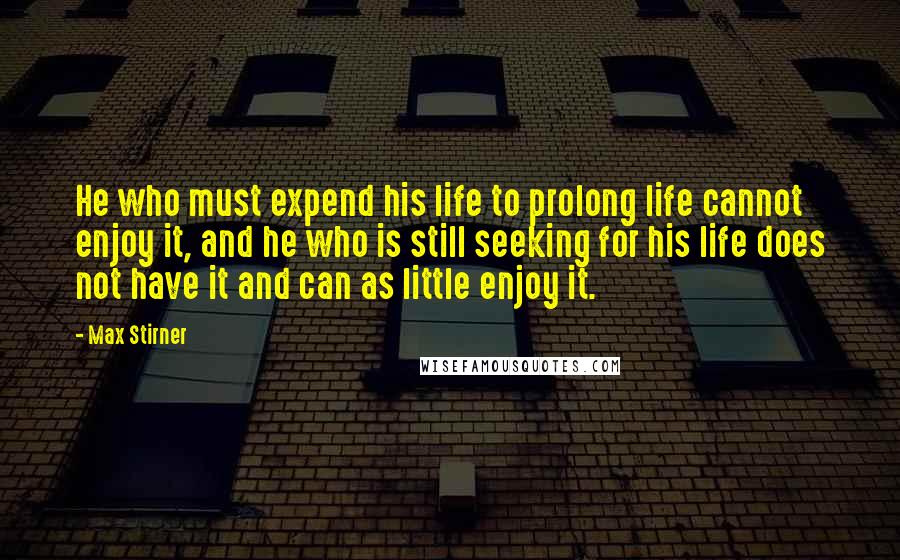 Max Stirner Quotes: He who must expend his life to prolong life cannot enjoy it, and he who is still seeking for his life does not have it and can as little enjoy it.