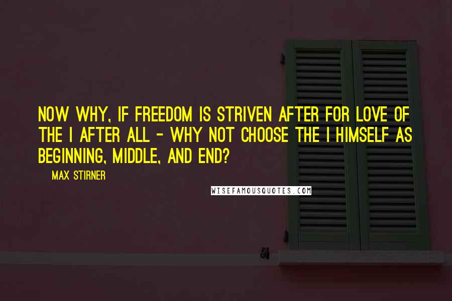 Max Stirner Quotes: Now why, if freedom is striven after for love of the I after all - why not choose the I himself as beginning, middle, and end?