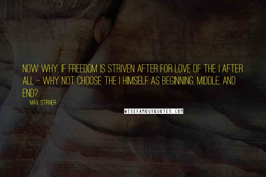 Max Stirner Quotes: Now why, if freedom is striven after for love of the I after all - why not choose the I himself as beginning, middle, and end?