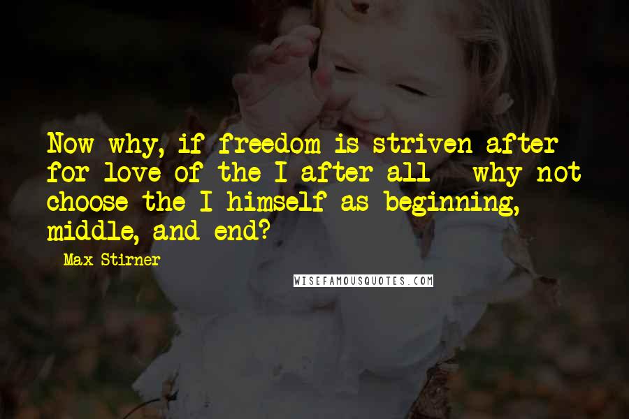 Max Stirner Quotes: Now why, if freedom is striven after for love of the I after all - why not choose the I himself as beginning, middle, and end?