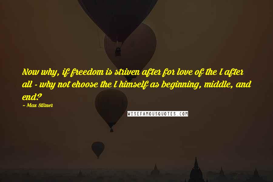 Max Stirner Quotes: Now why, if freedom is striven after for love of the I after all - why not choose the I himself as beginning, middle, and end?