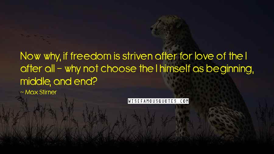 Max Stirner Quotes: Now why, if freedom is striven after for love of the I after all - why not choose the I himself as beginning, middle, and end?