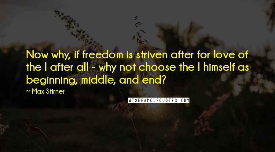 Max Stirner Quotes: Now why, if freedom is striven after for love of the I after all - why not choose the I himself as beginning, middle, and end?