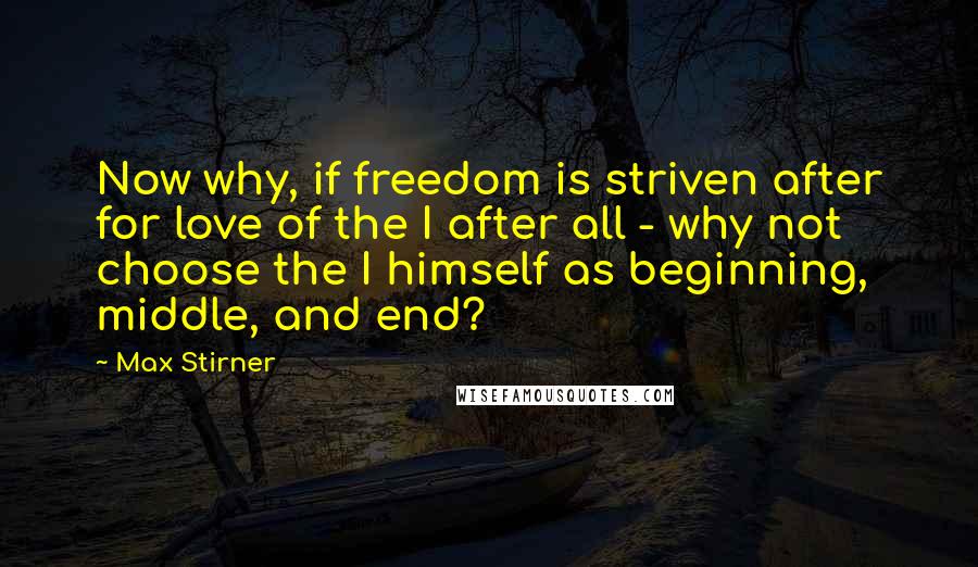 Max Stirner Quotes: Now why, if freedom is striven after for love of the I after all - why not choose the I himself as beginning, middle, and end?