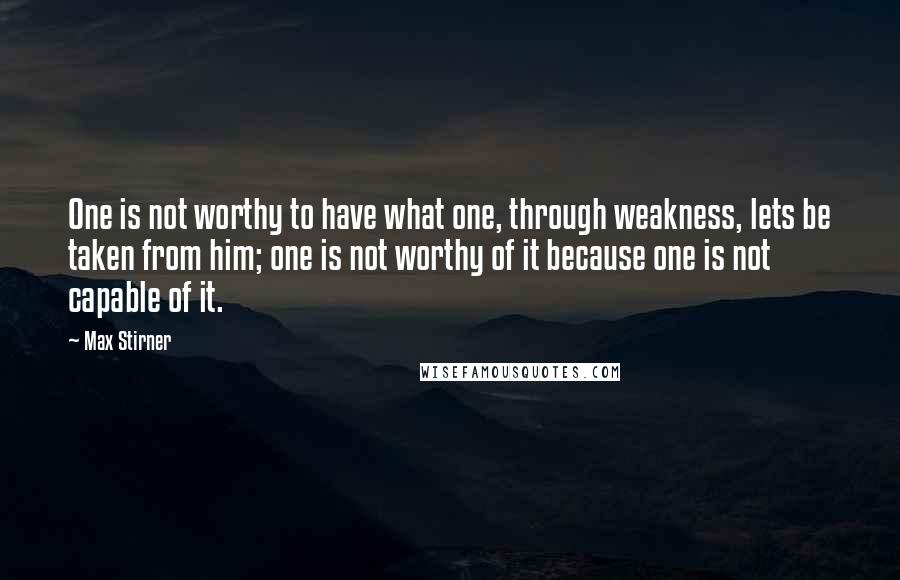 Max Stirner Quotes: One is not worthy to have what one, through weakness, lets be taken from him; one is not worthy of it because one is not capable of it.