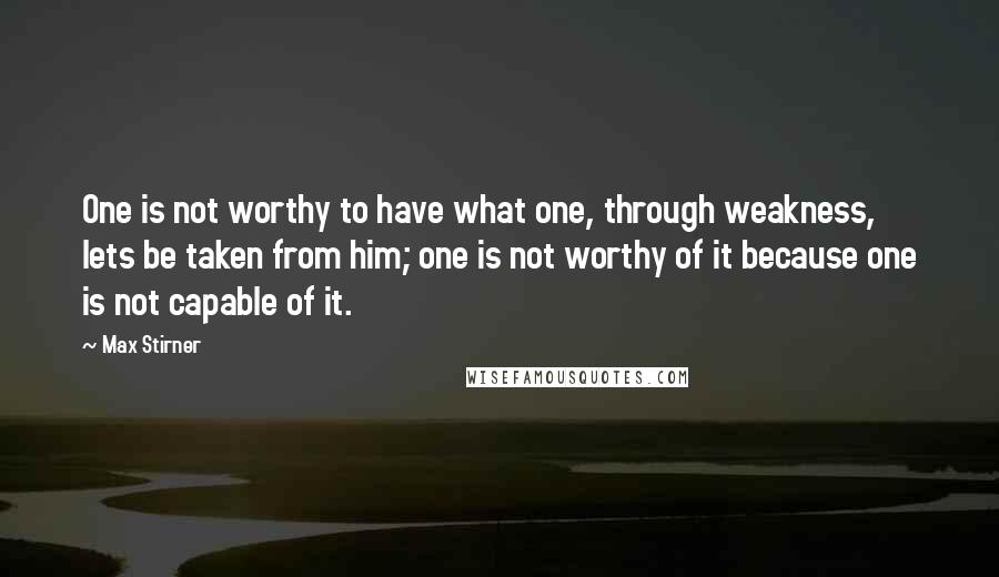 Max Stirner Quotes: One is not worthy to have what one, through weakness, lets be taken from him; one is not worthy of it because one is not capable of it.