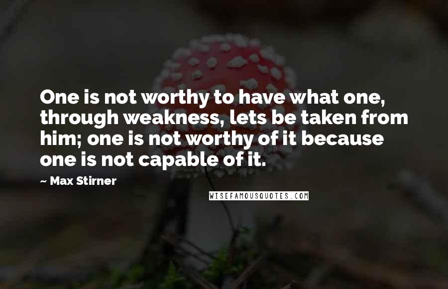 Max Stirner Quotes: One is not worthy to have what one, through weakness, lets be taken from him; one is not worthy of it because one is not capable of it.