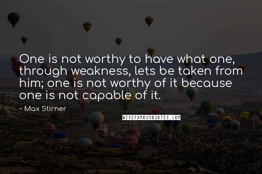 Max Stirner Quotes: One is not worthy to have what one, through weakness, lets be taken from him; one is not worthy of it because one is not capable of it.