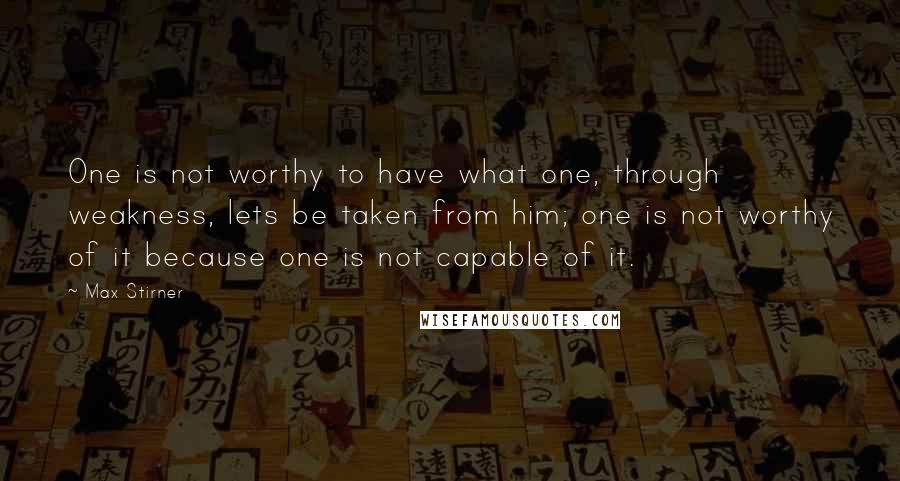 Max Stirner Quotes: One is not worthy to have what one, through weakness, lets be taken from him; one is not worthy of it because one is not capable of it.