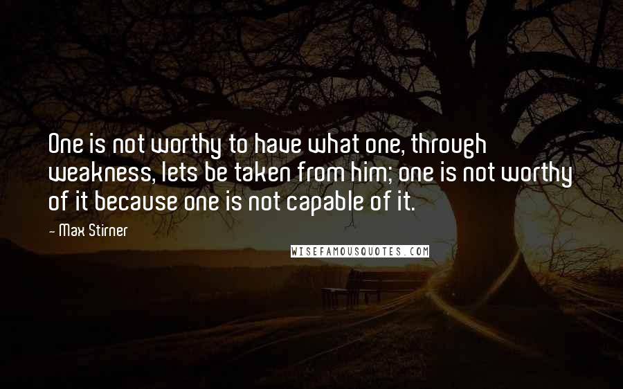 Max Stirner Quotes: One is not worthy to have what one, through weakness, lets be taken from him; one is not worthy of it because one is not capable of it.