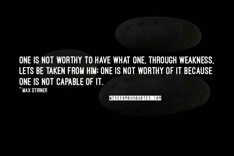 Max Stirner Quotes: One is not worthy to have what one, through weakness, lets be taken from him; one is not worthy of it because one is not capable of it.