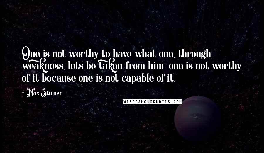 Max Stirner Quotes: One is not worthy to have what one, through weakness, lets be taken from him; one is not worthy of it because one is not capable of it.