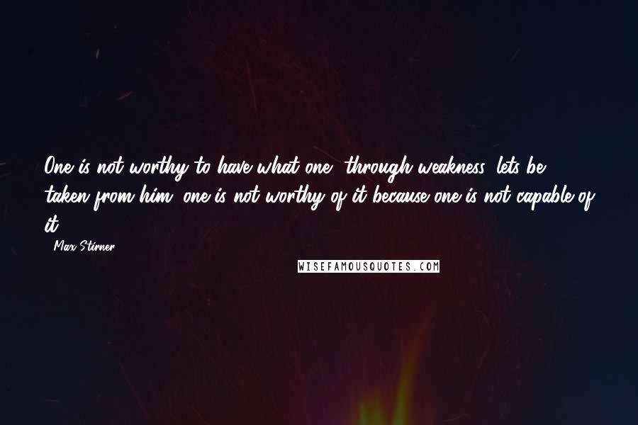 Max Stirner Quotes: One is not worthy to have what one, through weakness, lets be taken from him; one is not worthy of it because one is not capable of it.