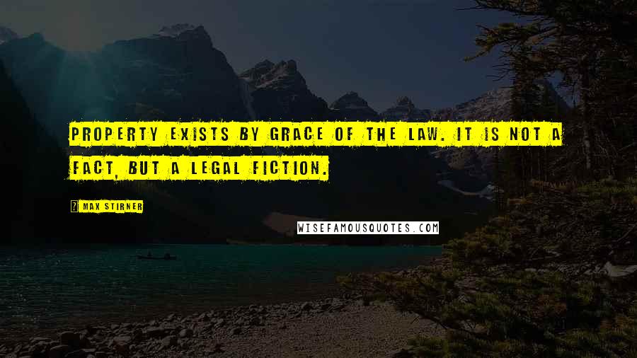 Max Stirner Quotes: Property exists by grace of the law. It is not a fact, but a legal fiction.