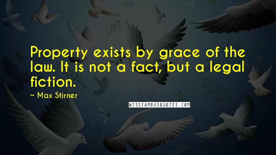 Max Stirner Quotes: Property exists by grace of the law. It is not a fact, but a legal fiction.