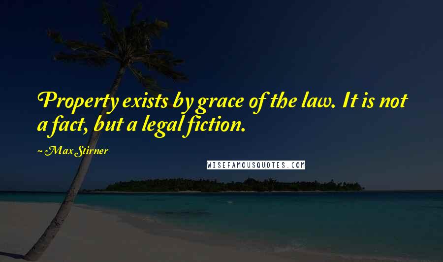 Max Stirner Quotes: Property exists by grace of the law. It is not a fact, but a legal fiction.