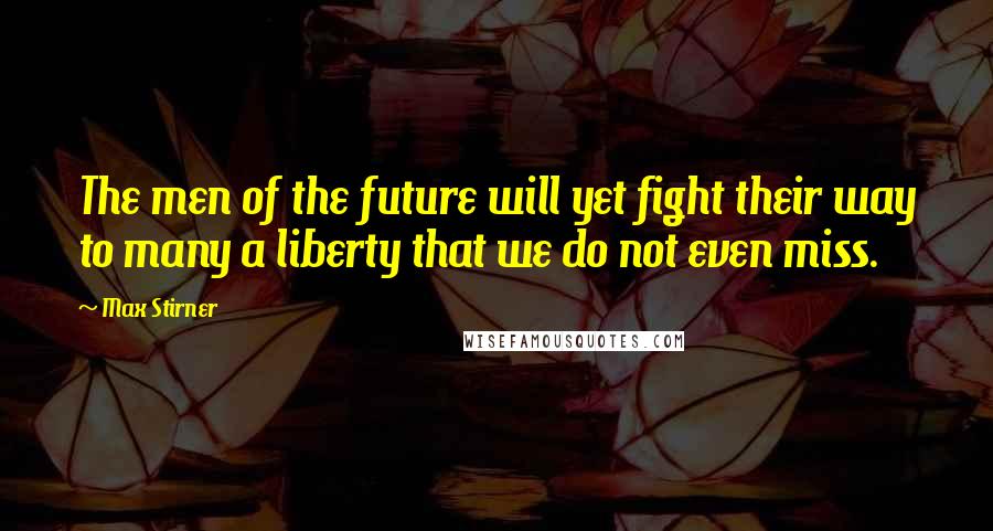 Max Stirner Quotes: The men of the future will yet fight their way to many a liberty that we do not even miss.