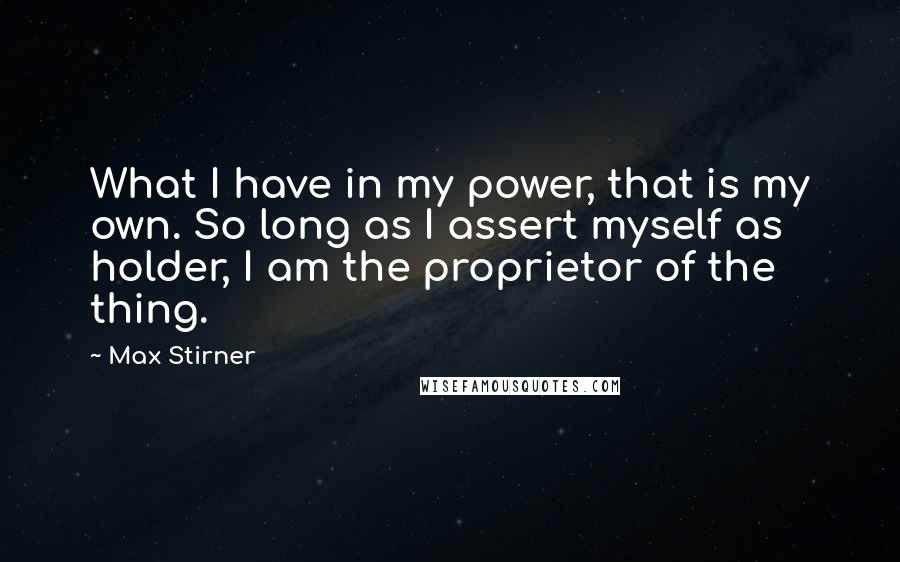 Max Stirner Quotes: What I have in my power, that is my own. So long as I assert myself as holder, I am the proprietor of the thing.