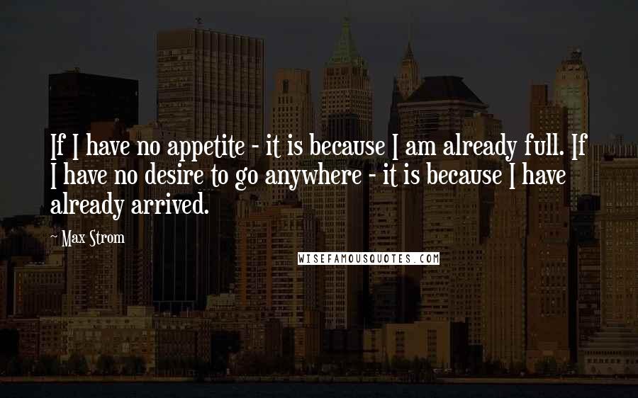 Max Strom Quotes: If I have no appetite - it is because I am already full. If I have no desire to go anywhere - it is because I have already arrived.